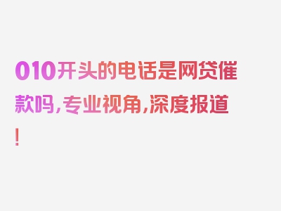 010开头的电话是网贷催款吗，专业视角，深度报道！