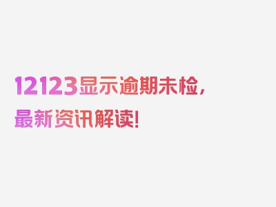 12123显示逾期未检，最新资讯解读！