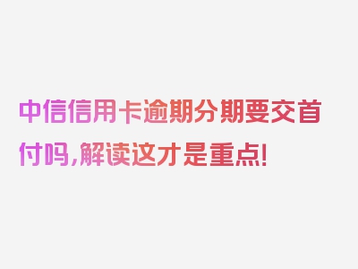 中信信用卡逾期分期要交首付吗，解读这才是重点！