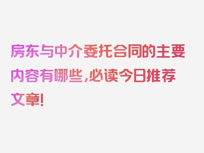 房东与中介委托合同的主要内容有哪些，必读今日推荐文章！