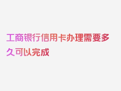 工商银行信用卡办理需要多久可以完成