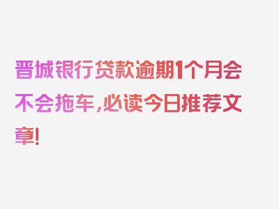 晋城银行贷款逾期1个月会不会拖车，必读今日推荐文章！