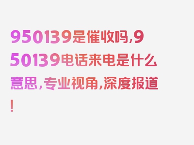 950139是催收吗,950139电话来电是什么意思，专业视角，深度报道！