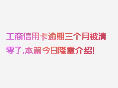 工商信用卡逾期三个月被清零了，本篇今日隆重介绍!