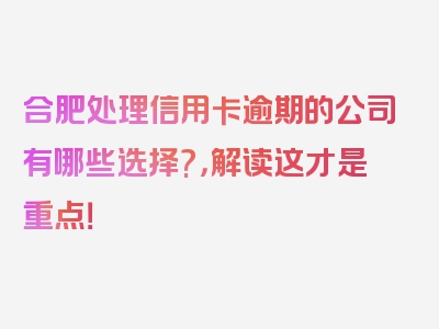 合肥处理信用卡逾期的公司有哪些选择?，解读这才是重点！