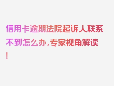 信用卡逾期法院起诉人联系不到怎么办，专家视角解读！