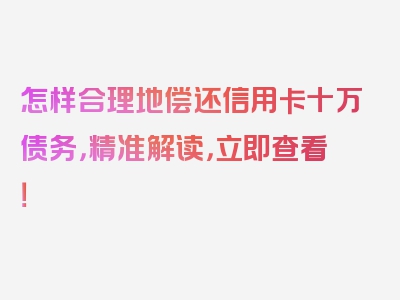 怎样合理地偿还信用卡十万债务，精准解读，立即查看！