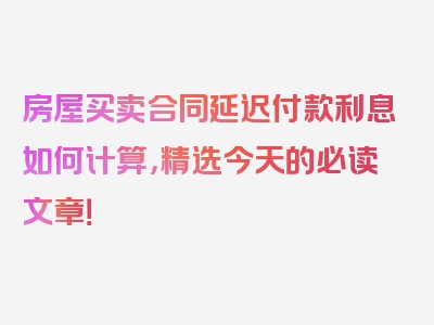 房屋买卖合同延迟付款利息如何计算，精选今天的必读文章！