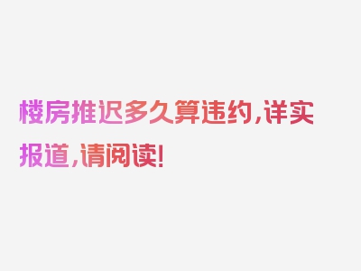 楼房推迟多久算违约，详实报道，请阅读！