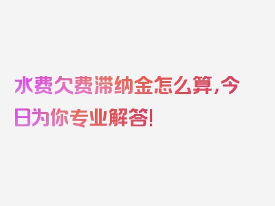 水费欠费滞纳金怎么算，今日为你专业解答!