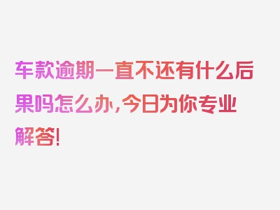 车款逾期一直不还有什么后果吗怎么办，今日为你专业解答!