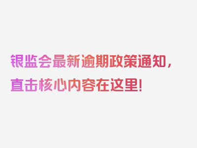 银监会最新逾期政策通知，直击核心内容在这里！