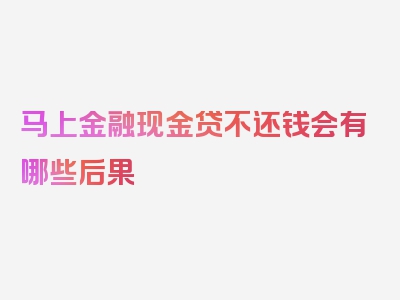 马上金融现金贷不还钱会有哪些后果