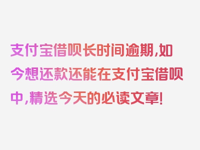 支付宝借呗长时间逾期,如今想还款还能在支付宝借呗中，精选今天的必读文章！