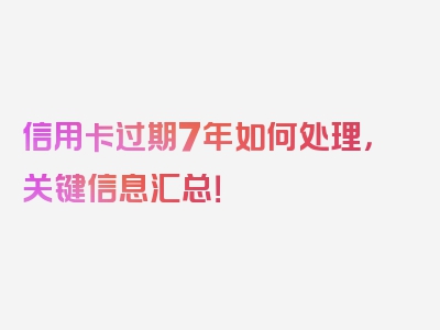 信用卡过期7年如何处理，关键信息汇总！