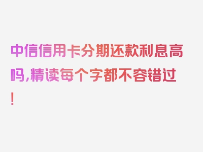 中信信用卡分期还款利息高吗，精读每个字都不容错过！