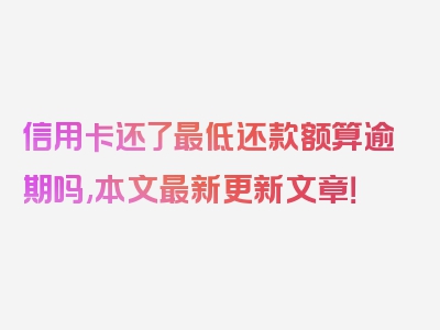 信用卡还了最低还款额算逾期吗,本文最新更新文章！