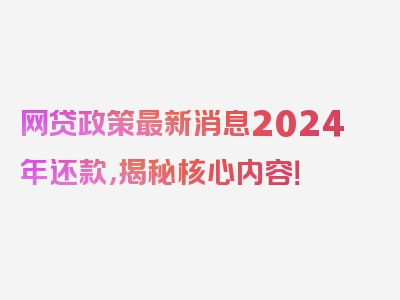 网贷政策最新消息2024年还款，揭秘核心内容！