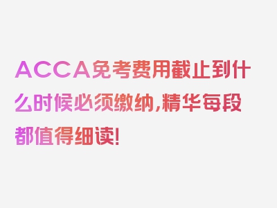 ACCA免考费用截止到什么时候必须缴纳，精华每段都值得细读！