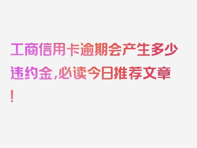 工商信用卡逾期会产生多少违约金，必读今日推荐文章！