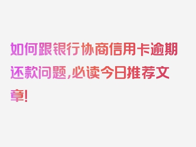 如何跟银行协商信用卡逾期还款问题，必读今日推荐文章！