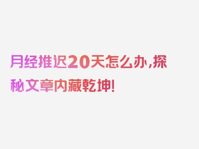 月经推迟20天怎么办，探秘文章内藏乾坤！