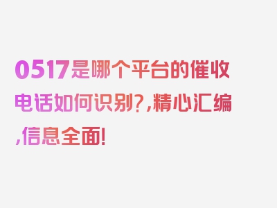 0517是哪个平台的催收电话如何识别?，精心汇编，信息全面！