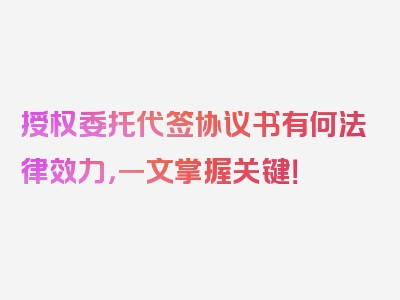 授权委托代签协议书有何法律效力，一文掌握关键！