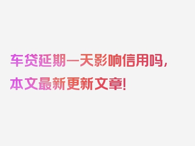 车贷延期一天影响信用吗,本文最新更新文章！