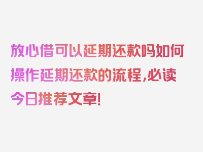 放心借可以延期还款吗如何操作延期还款的流程，必读今日推荐文章！