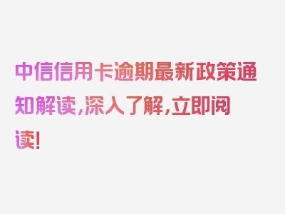 中信信用卡逾期最新政策通知解读，深入了解，立即阅读！