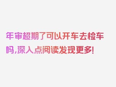 年审超期了可以开车去检车吗，深入点阅读发现更多！