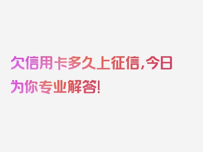 欠信用卡多久上征信，今日为你专业解答!