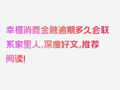 幸福消费金融逾期多久会联系家里人，深度好文，推荐阅读！