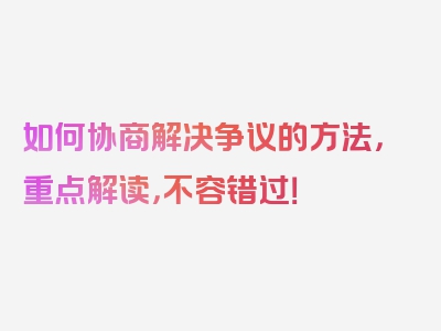 如何协商解决争议的方法，重点解读，不容错过！