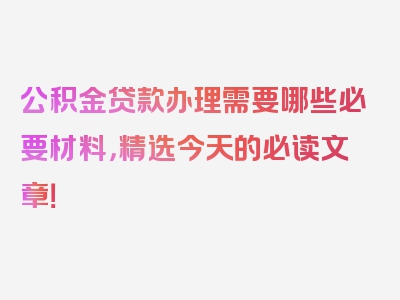 公积金贷款办理需要哪些必要材料，精选今天的必读文章！