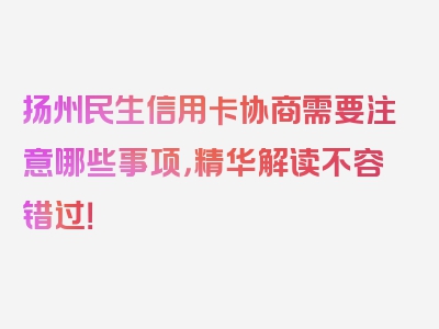 扬州民生信用卡协商需要注意哪些事项，精华解读不容错过！