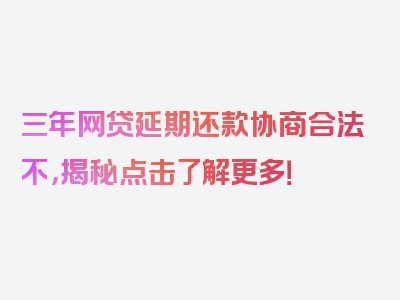 三年网贷延期还款协商合法不，揭秘点击了解更多！