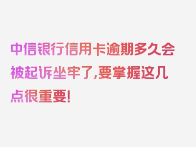 中信银行信用卡逾期多久会被起诉坐牢了，要掌握这几点很重要！