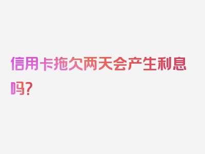 信用卡拖欠两天会产生利息吗？