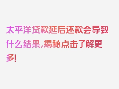 太平洋贷款延后还款会导致什么结果，揭秘点击了解更多！