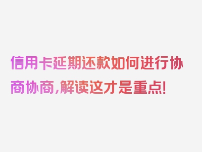 信用卡延期还款如何进行协商协商，解读这才是重点！