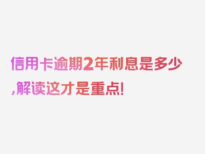 信用卡逾期2年利息是多少，解读这才是重点！