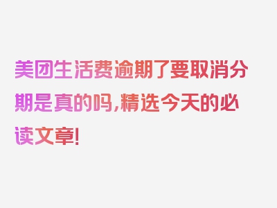 美团生活费逾期了要取消分期是真的吗，精选今天的必读文章！