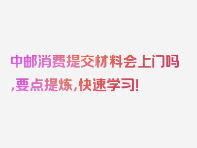 中邮消费提交材料会上门吗，要点提炼，快速学习！