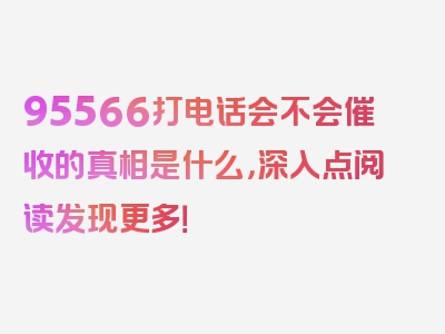 95566打电话会不会催收的真相是什么，深入点阅读发现更多！