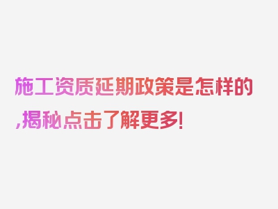 施工资质延期政策是怎样的，揭秘点击了解更多！