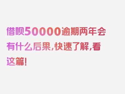 借呗50000逾期两年会有什么后果，快速了解，看这篇！