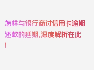 怎样与银行商讨信用卡逾期还款的延期，深度解析在此！