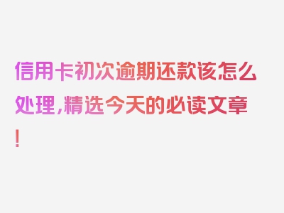 信用卡初次逾期还款该怎么处理，精选今天的必读文章！